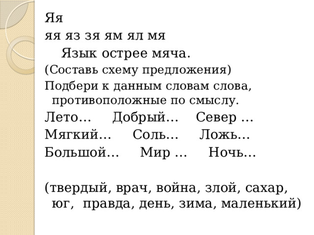 Яя яя яз зя ям ял мя  Язык острее мяча. (Составь схему предложения) Подбери к данным словам слова, противоположные по смыслу. Лето… Добрый… Север … Мягкий… Соль… Ложь… Большой… Мир … Ночь… (твердый, врач, война, злой, сахар, юг, правда, день, зима, маленький)   