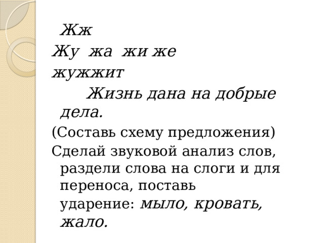  Жж Жу жа жи же жужжит   Жизнь дана на добрые дела. (Составь схему предложения) Сделай звуковой анализ слов, раздели слова на слоги и для переноса, поставь ударение:   мыло, кровать, жало. 