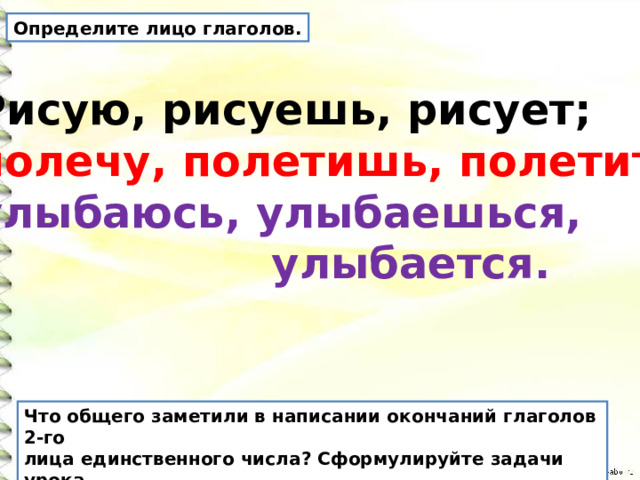 Определите лицо глаголов. Рисую, рисуешь, рисует; полечу, полетишь, полетит; улыбаюсь, улыбаешься,  улыбается. Что общего заметили в написании окончаний глаголов 2-го лица единственного числа? Сформулируйте задачи урока. 