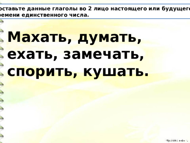 Поставьте данные глаголы во 2 лицо настоящего или будущего времени единственного числа. Махать, думать, ехать, замечать, спорить, кушать. 