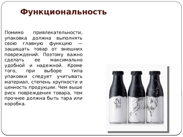 Функциональность    Помимо привлекательности, упаковка должна выполнять свою главную функцию — защищать товар от внешних повреждений. Поэтому важно сделать ее максимально удобной и надежной. Кроме того, при выборе типа упаковки следует учитывать материал, степень хрупкости и ценность продукции. Чем выше риск повреждения товара, тем прочнее должна быть тара или коробка. 