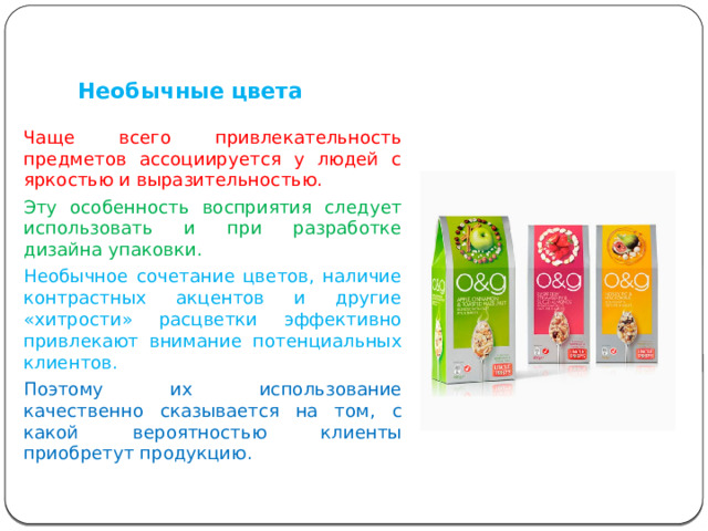   Необычные цвета Чаще всего привлекательность предметов ассоциируется у людей с яркостью и выразительностью. Эту особенность восприятия следует использовать и при разработке дизайна упаковки. Необычное сочетание цветов, наличие контрастных акцентов и другие «хитрости» расцветки эффективно привлекают внимание потенциальных клиентов. Поэтому их использование качественно сказывается на том, с какой вероятностью клиенты приобретут продукцию. 