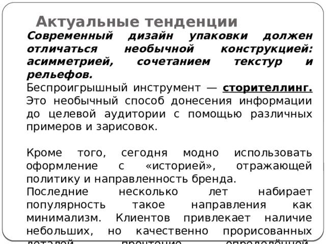 Актуальные тенденции   Современный дизайн упаковки должен отличаться необычной конструкцией: асимметрией, сочетанием текстур и рельефов. Беспроигрышный инструмент — сторителлинг. Это необычный способ донесения информации до целевой аудитории с помощью различных примеров и зарисовок. Кроме того, сегодня модно использовать оформление с «историей», отражающей политику и направленность бренда. Последние несколько лет набирает популярность такое направления как минимализм. Клиентов привлекает наличие небольших, но качественно прорисованных деталей, прочтение определённой, нестандартной концепции, выявление авторского посыла. 