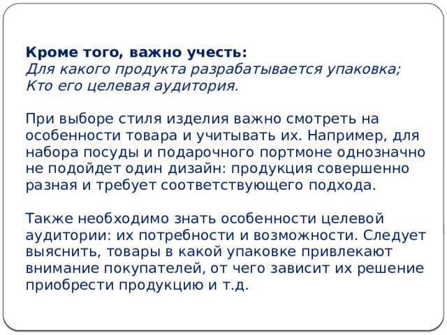 Кроме того, важно учесть:  Для какого продукта разрабатывается упаковка;  Кто его целевая аудитория.   При выборе стиля изделия важно смотреть на особенности товара и учитывать их. Например, для набора посуды и подарочного портмоне однозначно не подойдет один дизайн: продукция совершенно разная и требует соответствующего подхода.   Также необходимо знать особенности целевой аудитории: их потребности и возможности. Следует выяснить, товары в какой упаковке привлекают внимание покупателей, от чего зависит их решение приобрести продукцию и т.д.   