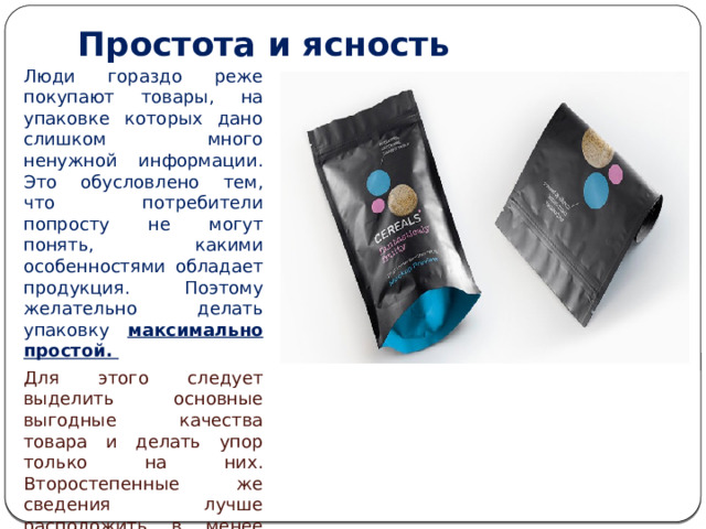 Простота и ясность   Люди гораздо реже покупают товары, на упаковке которых дано слишком много ненужной информации. Это обусловлено тем, что потребители попросту не могут понять, какими особенностями обладает продукция. Поэтому желательно делать упаковку максимально простой. Для этого следует выделить основные выгодные качества товара и делать упор только на них. Второстепенные же сведения лучше расположить в менее заметных местах, чтобы не отвлекать внимание от главной информации. 