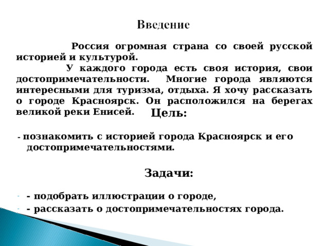  Россия огромная страна со своей русской историей и культурой.  У каждого города есть своя история, свои достопримечательности. Многие города являются интересными для туризма, отдыха. Я хочу рассказать о городе Красноярск. Он расположился на берегах великой реки Енисей.   Цель:  - познакомить с историей города Красноярск и его достопримечательностями.  Задачи:  - подобрать иллюстрации о городе, - рассказать о достопримечательностях города.   