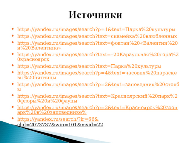 https://yandex.ru/images/search?p=1&text=Парка%20культуры https://yandex.ru/images/search?text=скамейка%20влюбленных https://yandex.ru/images/search?text=фонтан%20«Валентин%20и%20Валентина» https://yandex.ru/images/search?text=–20Караульная%20гора%20красноярск https://yandex.ru/images/search?text=Парка%20культуры https://yandex.ru/images/search?p=4&text=часовня%20параскевы%20пятницы https://yandex.ru/images/search?p=2&text=заповедник%20столбы https://yandex.ru/images/search?text=Красноярский%20парк%20флоры%20и%20фауны https://yandex.ru/images/search?p=2&text=Красноярск%20зоопарк%20в%20заповеднике% https :// yandex . ru / search /? lr =66& clid =2073737& win =101& msid =22 
