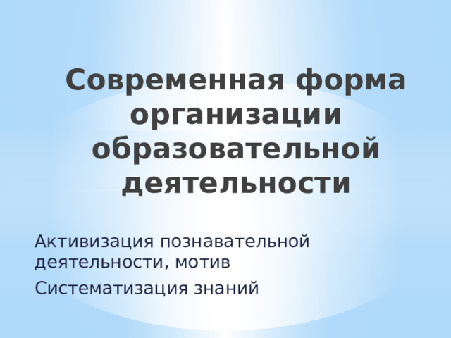 Современная форма организации образовательной деятельности Активизация познавательной деятельности, мотив Систематизация знаний 