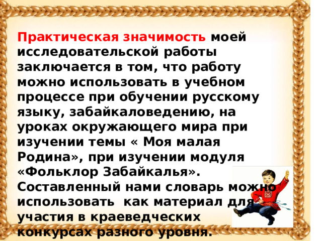 Практическая значимость моей исследовательской работы заключается в том, что работу можно использовать в учебном процессе при обучении русскому языку, забайкаловедению, на уроках окружающего мира при изучении темы « Моя малая Родина», при изучении модуля «Фольклор Забайкалья». Составленный нами словарь можно использовать как материал для участия в краеведческих конкурсах разного уровня.  Созданный иллюстрированный Толковый словарь, включает в себя 54 слова. Готовый вариант словаря я хочу передать в школьную библиотеку .   