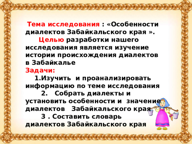  Тема исследования : «Особенности диалектов Забайкальского края ».  Целью разработки нашего исследования является изучение истории происхождения диалектов в Забайкалье Задачи:  1.Изучить и проанализировать информацию по теме исследования  2.  Собрать диалекты и установить особенности и  значение диалектов Забайкальского края  3 . Составить словарь диалектов Забайкальского края  
