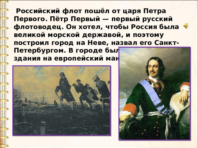  Российский флот пошёл от царя Петра Первого. Пётр Первый — первый русский флотоводец. Он хотел, чтобы Россия была великой морской державой, и поэтому построил город на Неве, назвал его Санкт- Петербургом. В городе были построены здания на европейский манер. 