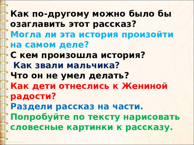 Как по-другому можно было бы озаглавить этот рассказ? Могла ли эта история произойти на самом деле? С кем произошла история?  Как звали мальчика? Что он не умел делать? Как дети отнеслись к Жениной радости? Раздели рассказ на части. Попробуйте по тексту нарисовать словесные картинки к рассказу. 
