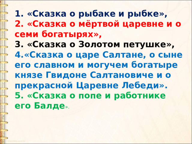 1. «Сказка о рыбаке и рыбке», 2. «Сказка о мёртвой царевне и о семи богатырях», 3. «Сказка о Золотом петушке», 4.«Сказка о царе Салтане, о сыне его славном и могучем богатыре князе Гвидоне Салтановиче и о прекрасной Царевне Лебеди». 5. «Сказка о попе и работнике его Балде ». 