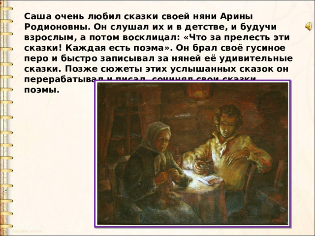 Саша очень любил сказки своей няни Арины Родионовны. Он слушал их и в детстве, и будучи взрослым, а потом восклицал: «Что за прелесть эти сказки! Каждая есть поэма». Он брал своё гусиное перо и быстро записывал за няней её удивительные сказки. Позже сюжеты этих услышанных сказок он перерабатывал и писал, сочинял свои сказки, поэмы. 