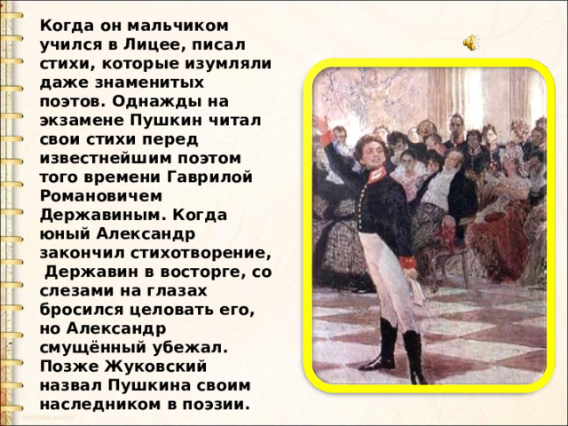 Когда он мальчиком учился в Лицее, писал стихи, которые изумляли даже знаменитых поэтов. Однажды на экзамене Пушкин читал свои стихи перед известнейшим поэтом того времени Гаврилой Романовичем Державиным. Когда юный Александр закончил стихотворение, Державин в восторге, со слезами на глазах бросился целовать его, но Александр смущённый убежал. Позже Жуковский назвал Пушкина своим наследником в поэзии. 