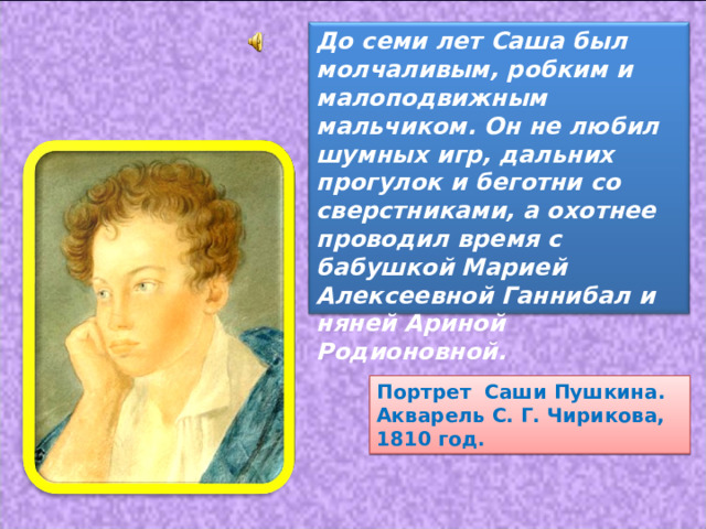 До семи лет Саша был молчаливым, робким и малоподвижным мальчиком. Он не любил шумных игр, дальних прогулок и беготни со сверстниками, а охотнее проводил время с бабушкой  Марией Алексеевной Ганнибал и няней Ариной Родионовной. Портрет Саши Пушкина. Акварель С. Г. Чирикова, 1810 год. 