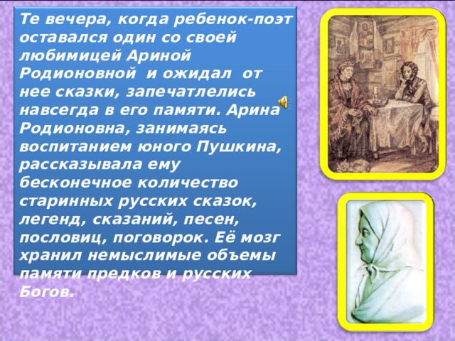 Те вечера, когда ребенок-поэт оставался один со своей любимицей Ариной Родионовной и ожидал от нее сказки, запечатлелись навсегда в его памяти.  Арина Родионовна, занимаясь воспитанием юного Пушкина, рассказывала ему бесконечное количество старинных русских сказок, легенд, сказаний, песен, пословиц, поговорок. Её мозг хранил немыслимые объемы памяти предков и русских Богов.  