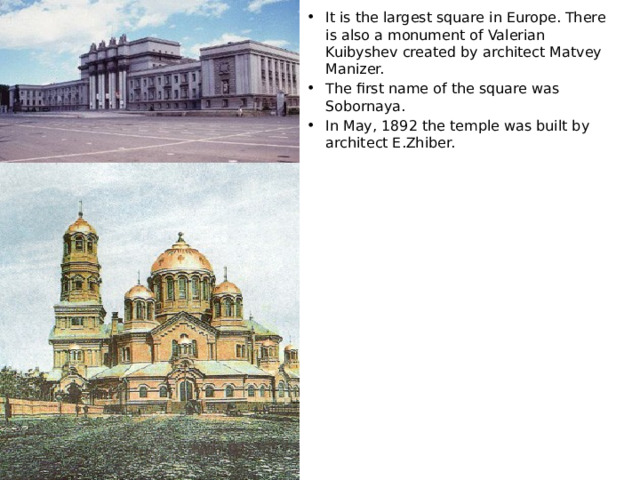 It is the largest square in Europe. There is also a monument of Valerian Kuibyshev created by architect Matvey Manizer. The first name of the square was Sobornaya. In May, 1892 the temple was built by architect E.Zhiber. 