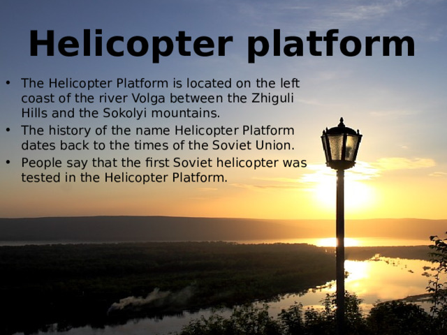 Helicopter platform The Helicopter Platform is located on the left coast of the river Volga between the Zhiguli Hills and the Sokolyi mountains. The history of the name Helicopter Platform dates back to the times of the Soviet Union. People say that the first Soviet helicopter was tested in the Helicopter Platform.  