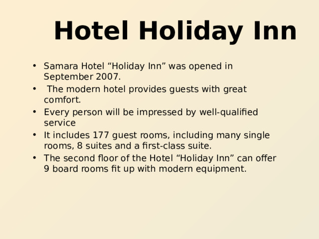  Hotel Holiday Inn Samara Hotel “Holiday Inn” was opened in September 2007.  The modern hotel provides guests with great comfort. Every person will be impressed by well-qualified service It includes 177 guest rooms, including many single rooms, 8 suites and a first-class suite. The second floor of the Hotel “Holiday Inn” can offer 9 board rooms fit up with modern equipment.  