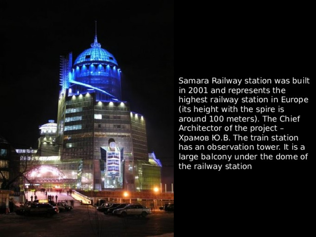 Samara Railway station was built in 2001 and represents the highest railway station in Europe (its height with the spire is around 100 meters). The Chief Architector of the project – Храмов Ю.В. The train station has an observation tower. It is a large balcony under the dome of the railway station 
