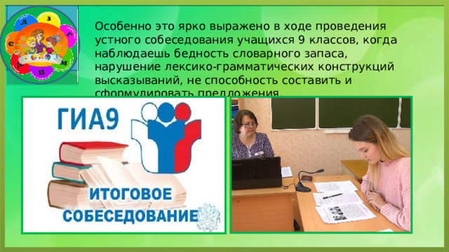 Особенно это ярко выражено в ходе проведения устного собеседования учащихся 9 классов, когда наблюдаешь бедность словарного запаса, нарушение лексико-грамматических конструкций высказываний, не способность составить и сформулировать предложения. 