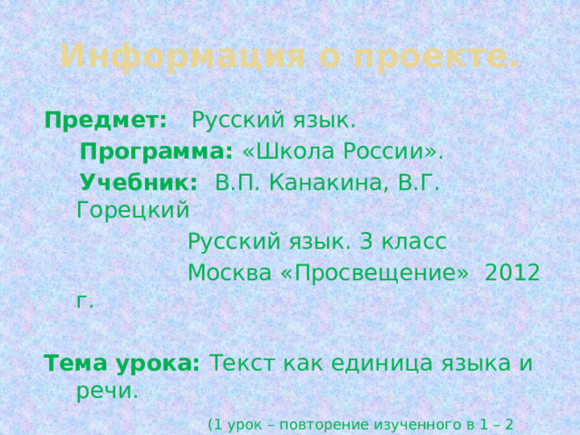 Информация о проекте. Предмет: Русский язык.  Программа: «Школа России».  Учебник: В.П. Канакина, В.Г. Горецкий  Русский язык. 3 класс  Москва «Просвещение» 2012 г. Тема урока: Текст как единица языка и речи.  (1 урок – повторение изученного в 1 – 2 классах). 