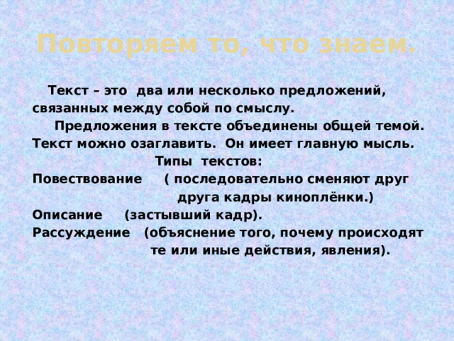 Повторяем то, что знаем.  Текст – это два или несколько предложений, связанных между собой по смыслу.  Предложения в тексте объединены общей темой. Текст можно озаглавить. Он имеет главную мысль.  Типы текстов: Повествование ( последовательно сменяют друг  друга кадры киноплёнки.) Описание (застывший кадр). Рассуждение (объяснение того, почему происходят  те или иные действия, явления). 