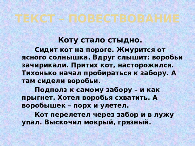 ТЕКСТ – ПОВЕСТВОВАНИЕ  Коту стало стыдно.  Сидит кот на пороге. Жмурится от ясного солнышка. Вдруг слышит: воробьи зачирикали. Притих кот, насторожился. Тихонько начал пробираться к забору. А там сидели воробьи.  Подполз к самому забору – и как прыгнет. Хотел воробья схватить. А воробышек – порх и улетел.  Кот перелетел через забор и в лужу упал. Выскочил мокрый, грязный. 