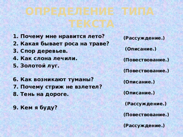ОПРЕДЕЛЕНИЕ ТИПА ТЕКСТА  (Рассуждение.)   (Описание.) (Повествование.) (Повествование.)  (Описание.) (Описание.)  (Рассуждение.) (Повествование.)  (Рассуждение.)       1. Почему мне нравится лето? 2. Какая бывает роса на траве? 3. Спор деревьев. 4. Как слона лечили. 5. Золотой луг. 6. Как возникают туманы? 7. Почему стриж не взлетел? 8. Тень на дороге. 9. Кем я буду? 