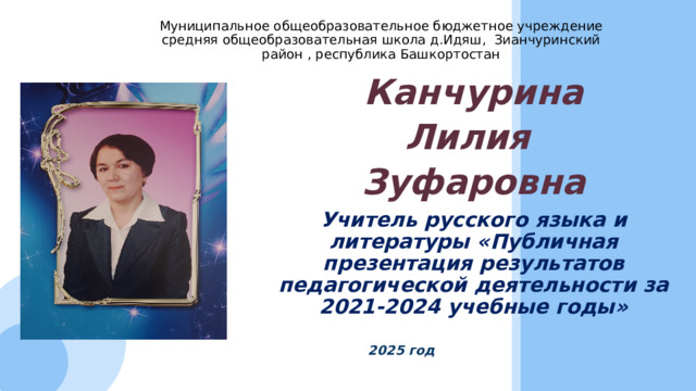 Муниципальное общеобразовательное бюджетное учреждение средняя общеобразовательная школа д.Идяш, Зианчуринский район , республика Башкортостан   Канчурина Лилия Зуфаровна Учитель русского языка и литературы «Публичная презентация результатов педагогической деятельности за 2021-2024 учебные годы»     2025 год 