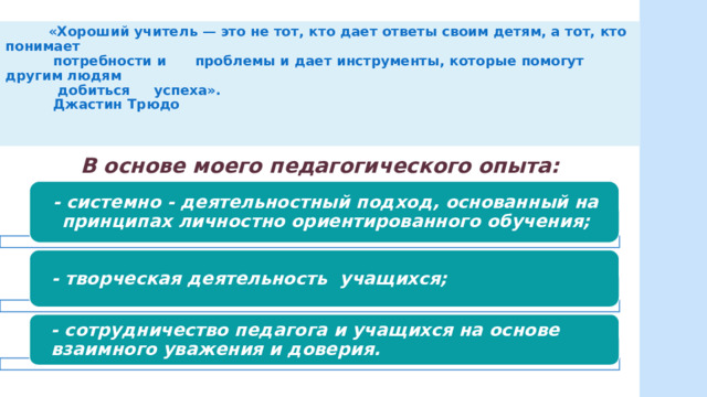  «Хороший учитель — это не тот, кто дает ответы своим детям, а тот, кто понимает  потребности и проблемы и дает инструменты, которые помогут другим людям  добиться успеха».  Джастин Трюдо    В основе моего педагогического опыта: - системно - деятельностный подход, основанный на принципах личностно ориентированного обучения; - творческая деятельность учащихся; - сотрудничество педагога и учащихся на основе взаимного уважения и доверия. 
