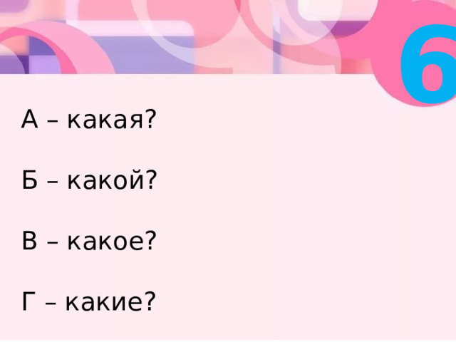 6 А – какая?   Б – какой?   В – какое?   Г – какие? 
