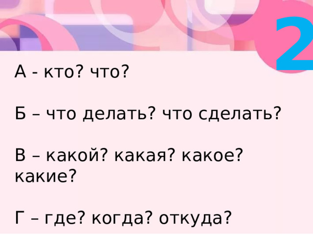 2 А - кто? что?   Б – что делать? что сделать?   В – какой? какая? какое? какие?   Г – где? когда? откуда? 