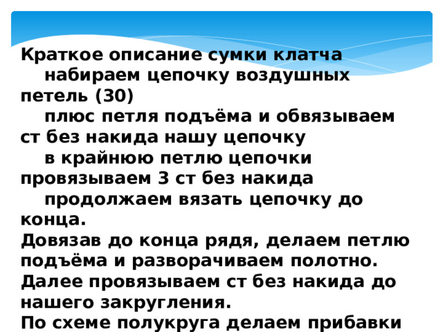 Краткое описание сумки клатча  набираем цепочку воздушных петель (30)  плюс петля подъёма и обвязываем ст без накида нашу цепочку  в крайнюю петлю цепочки провязываем 3 ст без накида  продолжаем вязать цепочку до конца. Довязав до конца рядя, делаем петлю подъёма и разворачиваем полотно. Далее провязываем ст без накида до нашего закругления. По схеме полукруга делаем прибавки и продолжаем вязать до конца ряда. 
