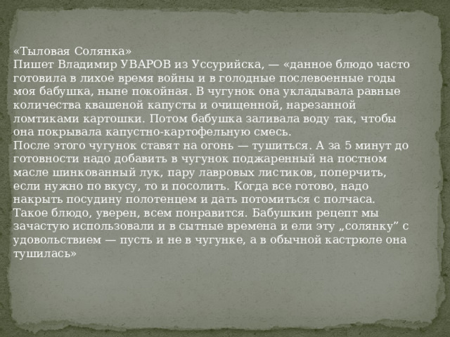 «Тыловая Солянка» Пишет Владимир УВАРОВ из Уссурийска, — «данное блюдо часто готовила в лихое время войны и в голодные послевоенные годы моя бабушка, ныне покойная. В чугунок она укладывала равные количества квашеной капусты и очищенной, нарезанной ломтиками картошки. Потом бабушка заливала воду так, чтобы она покрывала капустно-картофельную смесь. После этого чугунок ставят на огонь — тушиться. А за 5 минут до готовности надо добавить в чугунок поджаренный на постном масле шинкованный лук, пару лавровых листиков, поперчить, если нужно по вкусу, то и посолить. Когда все готово, надо накрыть посудину полотенцем и дать потомиться с полчаса. Такое блюдо, уверен, всем понравится. Бабушкин рецепт мы зачастую использовали и в сытные времена и ели эту „солянку” с удовольствием — пусть и не в чугунке, а в обычной кастрюле она тушилась» 