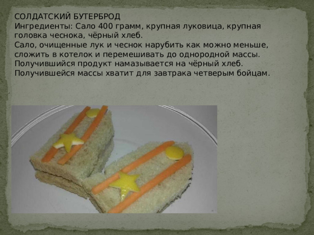 СОЛДАТСКИЙ БУТЕРБРОД  Ингредиенты: Сало 400 грамм, крупная луковица, крупная головка чеснока, чёрный хлеб.  Сало, очищенные лук и чеснок нарубить как можно меньше, сложить в котелок и перемешивать до однородной массы. Получившийся продукт намазывается на чёрный хлеб. Получившейся массы хватит для завтрака четверым бойцам.   