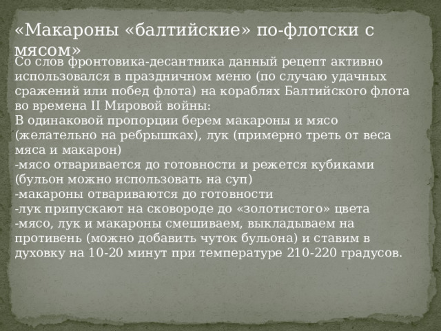 «Макароны «балтийские» по-флотски с мясом» Со слов фронтовика-десантника данный рецепт активно использовался в праздничном меню (по случаю удачных сражений или побед флота) на кораблях Балтийского флота во времена II Мировой войны: В одинаковой пропорции берем макароны и мясо (желательно на ребрышках), лук (примерно треть от веса мяса и макарон) -мясо отваривается до готовности и режется кубиками (бульон можно использовать на суп) -макароны отвариваются до готовности -лук припускают на сковороде до «золотистого» цвета -мясо, лук и макароны смешиваем, выкладываем на противень (можно добавить чуток бульона) и ставим в духовку на 10-20 минут при температуре 210-220 градусов. 
