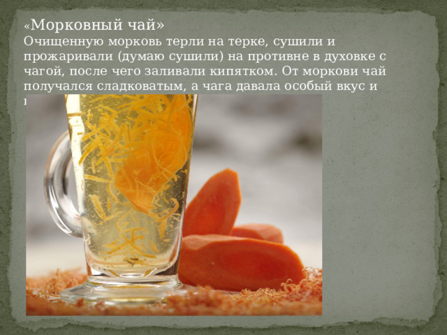 « Морковный чай» Очищенную морковь терли на терке, сушили и прожаривали (думаю сушили) на противне в духовке с чагой, после чего заливали кипятком. От моркови чай получался сладковатым, а чага давала особый вкус и приятный темный цвет. 