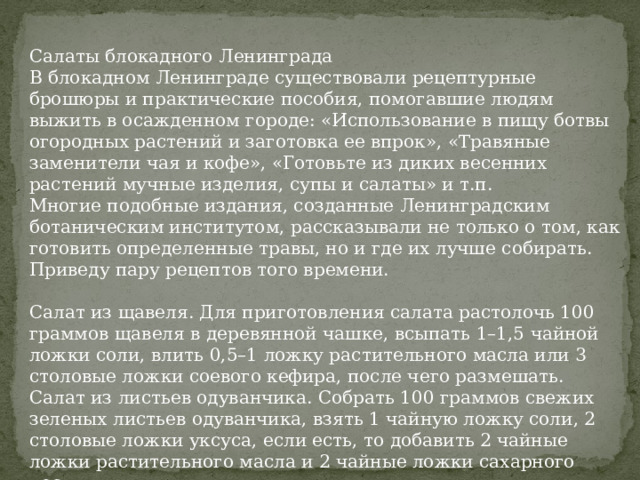 Салаты блокадного Ленинграда В блокадном Ленинграде существовали рецептурные брошюры и практические пособия, помогавшие людям выжить в осажденном городе: «Использование в пищу ботвы огородных растений и заготовка ее впрок», «Травяные заменители чая и кофе», «Готовьте из диких весенних растений мучные изделия, супы и салаты» и т.п. Многие подобные издания, созданные Ленинградским ботаническим институтом, рассказывали не только о том, как готовить определенные травы, но и где их лучше собирать. Приведу пару рецептов того времени. Салат из щавеля. Для приготовления салата растолочь 100 граммов щавеля в деревянной чашке, всыпать 1–1,5 чайной ложки соли, влить 0,5–1 ложку растительного масла или 3 столовые ложки соевого кефира, после чего размешать. Салат из листьев одуванчика. Собрать 100 граммов свежих зеленых листьев одуванчика, взять 1 чайную ложку соли, 2 столовые ложки уксуса, если есть, то добавить 2 чайные ложки растительного масла и 2 чайные ложки сахарного песку. 