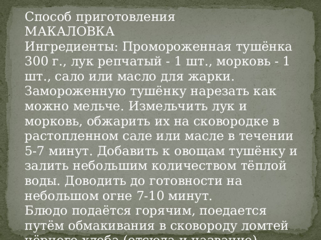 Способ приготовления МАКАЛОВКА Ингредиенты: Промороженная тушёнка 300 г., лук репчатый - 1 шт., морковь - 1 шт., сало или масло для жарки. Замороженную тушёнку нарезать как можно мельче. Измельчить лук и морковь, обжарить их на сковородке в растопленном сале или масле в течении 5-7 минут. Добавить к овощам тушёнку и залить небольшим количеством тёплой воды. Доводить до готовности на небольшом огне 7-10 минут. Блюдо подаётся горячим, поедается путём обмакивания в сковороду ломтей чёрного хлеба (отсюда и название). 