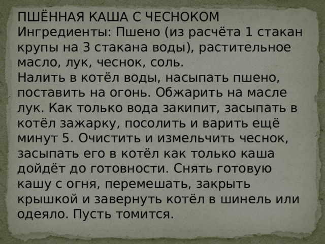 ПШЁННАЯ КАША С ЧЕСНОКОМ  Ингредиенты: Пшено (из расчёта 1 стакан крупы на 3 стакана воды), растительное масло, лук, чеснок, соль.  Налить в котёл воды, насыпать пшено, поставить на огонь. Обжарить на масле лук. Как только вода закипит, засыпать в котёл зажарку, посолить и варить ещё минут 5. Очистить и измельчить чеснок, засыпать его в котёл как только каша дойдёт до готовности. Снять готовую кашу с огня, перемешать, закрыть крышкой и завернуть котёл в шинель или одеяло. Пусть томится.   