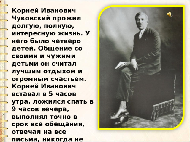 Корней Иванович Чуковский прожил долгую, полную, интересную жизнь. У него было четверо детей. Общение со своими и чужими детьми он считал лучшим отдыхом и огромным счастьем. Корней Иванович вставал в 5 часов утра, ложился спать в 9 часов вечера, выполнял точно в срок все обещания, отвечал на все письма, никогда не хвалил то, что ему не нравилось . 
