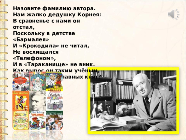 Назовите фамилию автора. Нам жалко дедушку Корнея: В сравненье с нами он отстал, Поскольку в детстве «Бармалея» И «Крокодила» не читал, Не восхищался «Телефоном», И в «Тараканище» не вник. Как вырос он таким учёным, Не зная самых главных книг? Назовите фамилию автора. Нам жалко дедушку Корнея: В сравненье с нами он отстал, Поскольку в детстве «Бармалея» И «Крокодила» не читал, Не восхищался «Телефоном», И в «Тараканище» не вник. Как вырос он таким учёным, Не зная самых главных книг?  