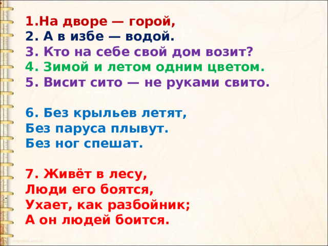 1.На дворе — горой, 2. А в избе — водой. 3. Кто на себе свой дом возит? 4. Зимой и летом одним цветом. 5. Висит сито — не руками свито.  6. Без крыльев летят,  Без паруса плывут. Без ног спешат.  7. Живёт в лесу,  Люди его боятся, Ухает, как разбойник; А он людей боится. 