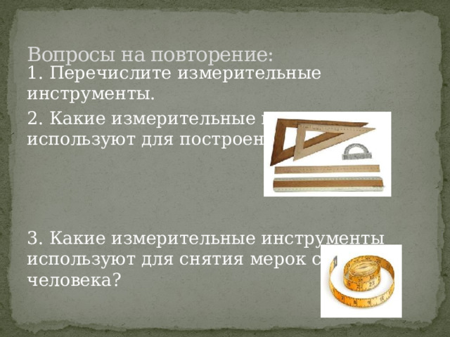 Вопросы на повторение: 1. Перечислите измерительные инструменты. 2. Какие измерительные инструменты используют для построения чертежа? 3. Какие измерительные инструменты используют для снятия мерок с фигуры человека? 