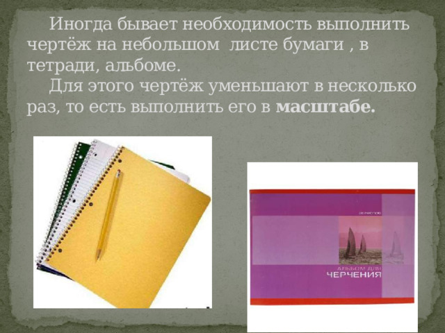  Иногда бывает необходимость выполнить чертёж на небольшом листе бумаги , в тетради, альбоме.   Для этого чертёж уменьшают в несколько раз, то есть выполнить его в масштабе.   