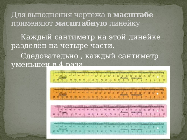Для выполнения чертежа в масштабе применяют масштабную линейку  Каждый сантиметр на этой линейке разделён на четыре части.  Следовательно , каждый сантиметр уменьшен в 4 раза. 