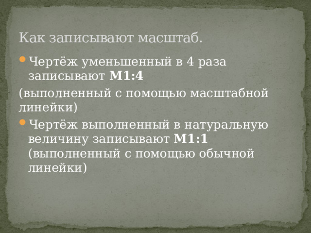 Как записывают масштаб. Чертёж уменьшенный в 4 раза записывают М1:4 (выполненный с помощью масштабной линейки) Чертёж выполненный в натуральную величину записывают М1:1 (выполненный с помощью обычной линейки) 