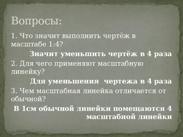 Вопросы: 1. Что значит выполнить чертёж в масштабе 1:4? Значит уменьшить чертёж в 4 раза 2. Для чего применяют масштабную линейку? Для уменьшения чертежа в 4 раза 3. Чем масштабная линейка отличается от обычной? В 1см обычной линейки помещаются 4 масштабной линейки 